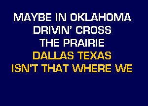 MAYBE IN OKLAHOMA
DRIVIM CROSS
THE PRAIRIE
DALLAS TEXAS
ISN'T THAT WHERE WE