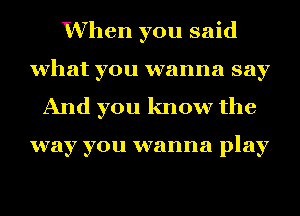 When you said
what you wanna say
And you know the

way you wanna play