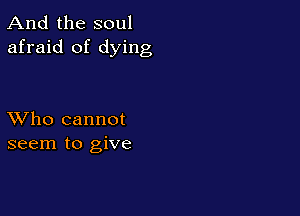 And the soul
afraid of dying

XVho cannot
seem to give