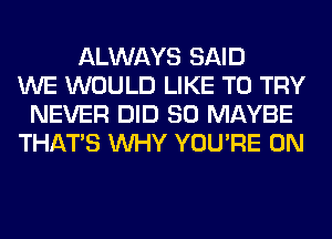 ALWAYS SAID
WE WOULD LIKE TO TRY
NEVER DID SO MAYBE
THAT'S WHY YOU'RE 0N