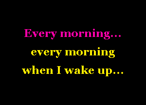 Every morning...

every morning

when I wake up...