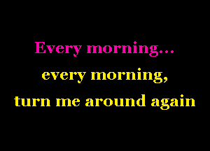 Every morning...
every morning,

turn me around again
