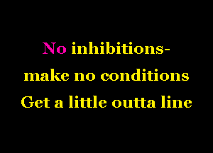 N0 inhibitions-
make no conditions

Get a little outta line