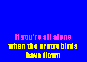 Iinuu're all alone
when the uretm birds
have flown