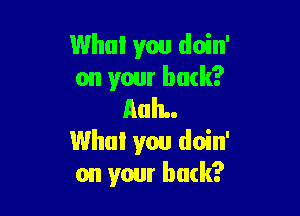 Who! you doin'
on your back?

AuIL.
Who! you doin'
on your buck?