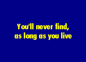 You'll never find,

as long as you live
