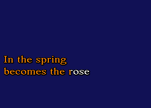 In the spring
becomes the rose