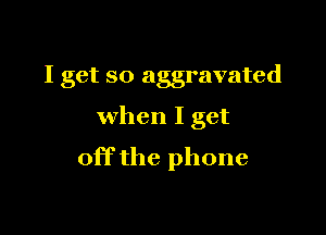 I get so aggravated

when I get
off the phone