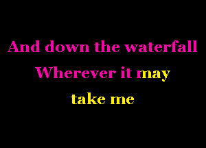 And down the waterfall
Wherever it may

take me