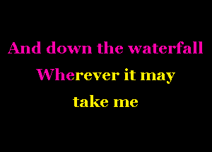 And down the waterfall
Wherever it may

take me