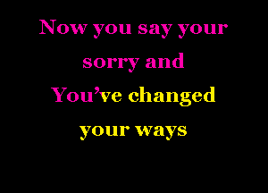 Now you say your

sorry and

You,ve changed

yO U 1' ways