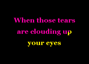 When those tears

are clouding up

yo U 1' eyes