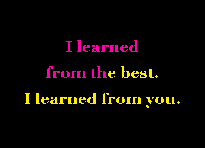 I learned

from the best.

I learned from you.