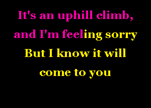 It's an uphill climb,
and I'm feeling sorry
But I know it will

come to you