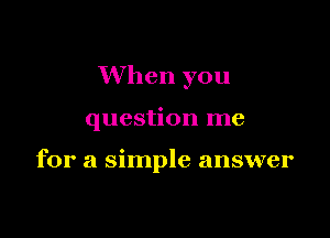 When you

question me

for a simple answer