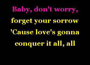 Baby, don't worry,
forget your sorrow
'Cause love's gonna

conquer it all, all