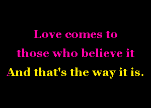 Love comes to
those who believe it

And that's the way it is.