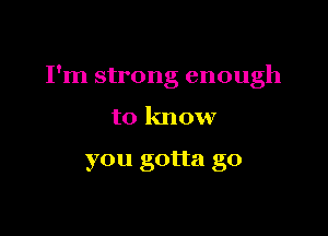 I'm strong enough

to know

you gotta go