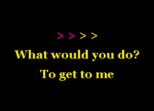 )
What would you do?

To get to me
