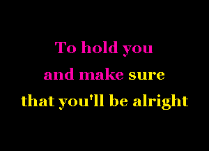 To hold you

and make sure

that you'll be alright