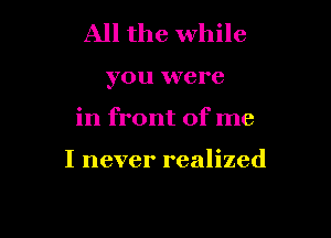 All the while

you were

in front of me

I never realized