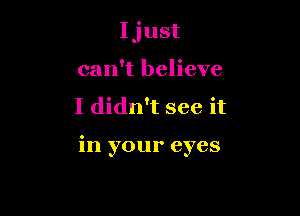 Ijust
can't believe

I didn't see it

in your eyes