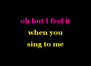 Oh but I feel it

when you

sing to me