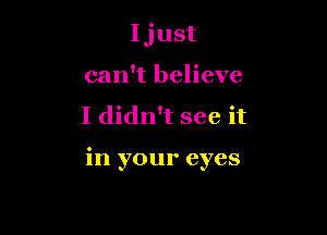 Ijust
can't believe

I didn't see it

in your eyes