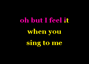 Oh but I feel it

when you

sing to me