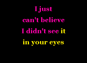 Ijust
can't believe

I didn't see it

in your eyes