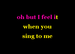 Oh but I feel it

when you

sing to me