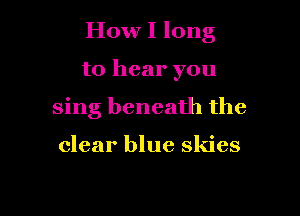 How I long

to hear you
sing beneath the

clear blue skies