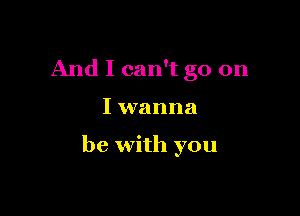 And I can't go on

I wanna

be with you