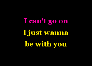 I can't go on

Ijust wanna

be with you