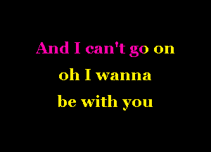 And I can't go on

Oh I wanna

be with you