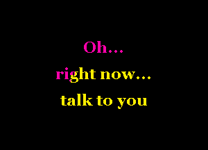 Oh...

right now...

talk to you