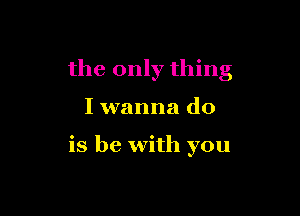 the only thing

I wanna do

is be with you