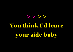 ) )
You think I'd leave

your side baby