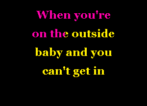 When you're

on the outside

baby and you

can't get in