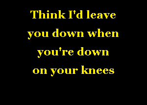 Think I'd leave

you down when

you're down

on your knees