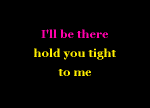 I'll be there
hold you tight

to me