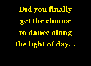 Did you finally

get the chance
to dance along

the light of day...