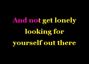 And not get lonely

looking for

yourself out there