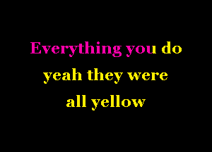 Everything you do

yeah they were

all yellow