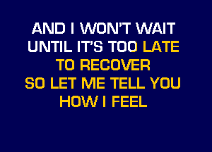 AND I WON'T WAIT
UNTIL ITS TOO LATE
T0 RECOVER
SO LET ME TELL YOU
HOWI FEEL