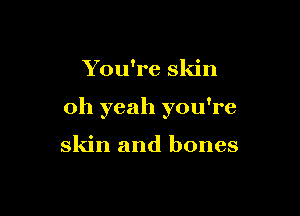 You're skin

oh yeah you're

skin and bones
