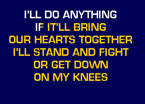 I'LL DO ANYTHING
IF IT'LL BRING
OUR HEARTS TOGETHER
I'LL STAND AND FIGHT
0R GET DOWN
ON MY KNEES