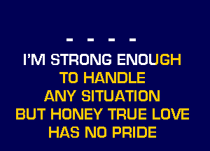 I'M STRONG ENOUGH
TO HANDLE
ANY SITUATION
BUT HONEY TRUE LOVE
HAS NO PRIDE
