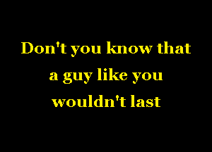 Don't you know that

a guy like you

wouldn't last