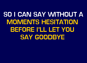 SO I CAN SAY WITHOUT A
MOMENTS HESITATION
BEFORE I'LL LET YOU
SAY GOODBYE